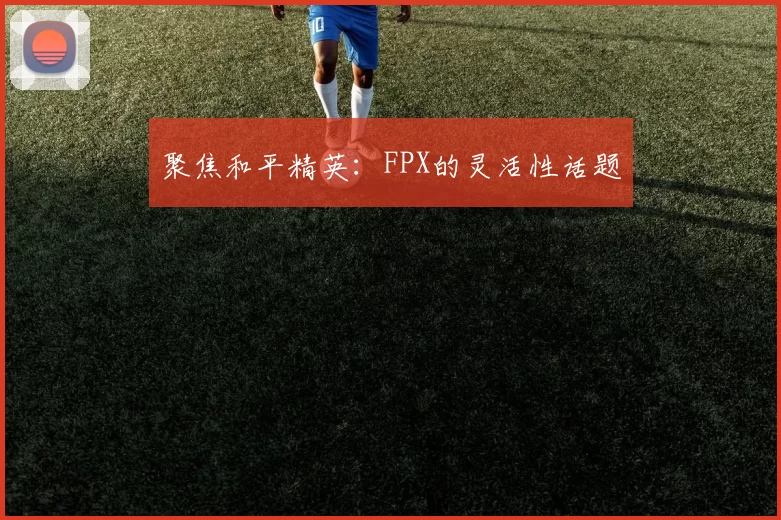 聚焦和平精英：FPX的灵活性话题