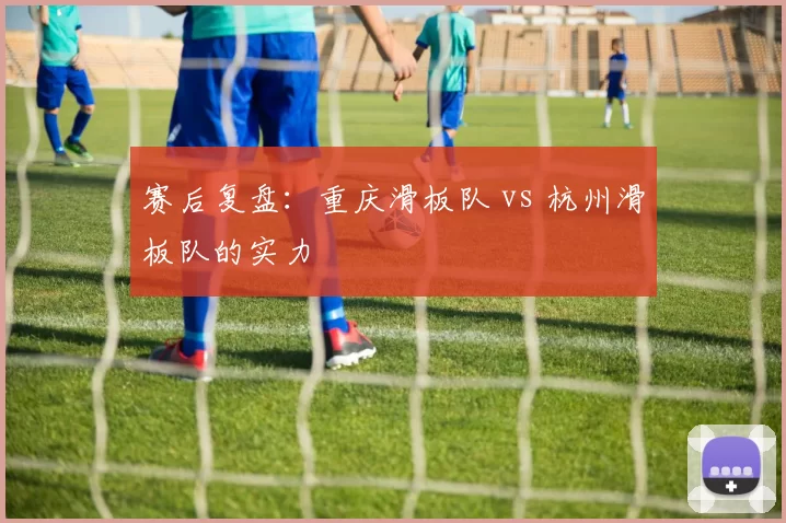 赛后复盘：重庆滑板队 vs 杭州滑板队的实力