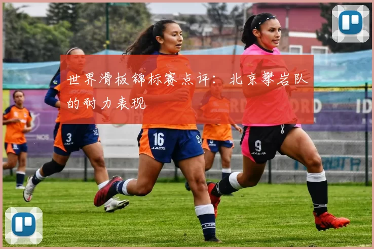 世界滑板锦标赛点评：北京攀岩队的耐力表现