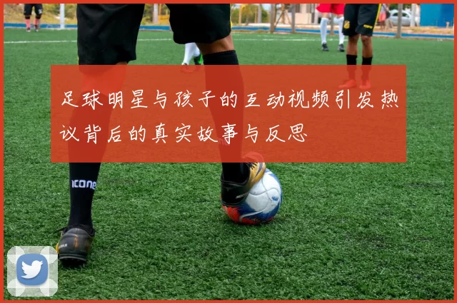 足球明星与孩子的互动视频引发热议背后的真实故事与反思