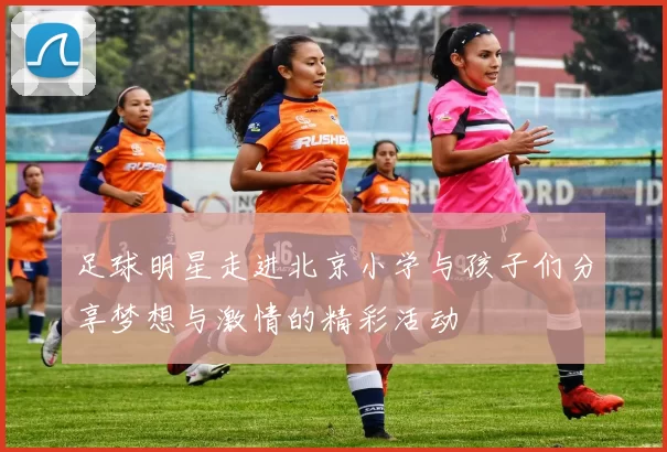 足球明星走进北京小学与孩子们分享梦想与激情的精彩活动